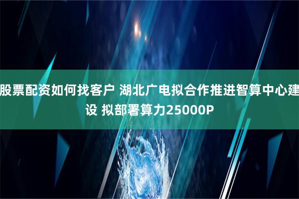 股票配资如何找客户 湖北广电拟合作推进智算中心建设 拟部署算力25000P