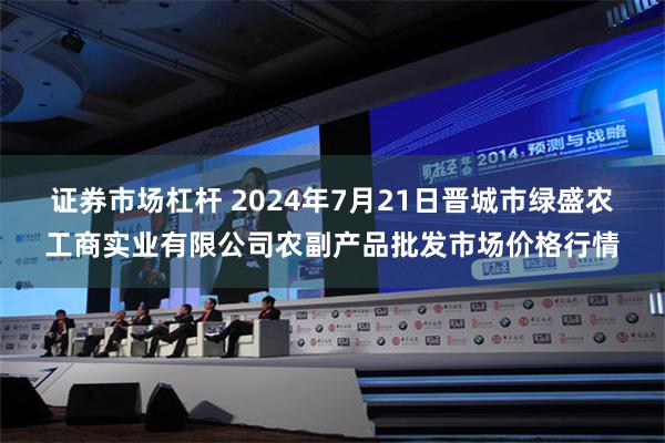 证券市场杠杆 2024年7月21日晋城市绿盛农工商实业有限公司农副产品批发市场价格行情