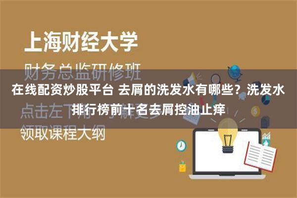 在线配资炒股平台 去屑的洗发水有哪些？洗发水排行榜前十名去屑控油止痒