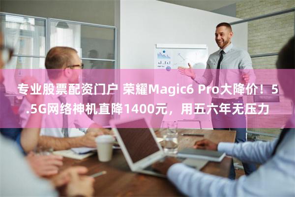 专业股票配资门户 荣耀Magic6 Pro大降价！5.5G网络神机直降1400元，用五六年无压力