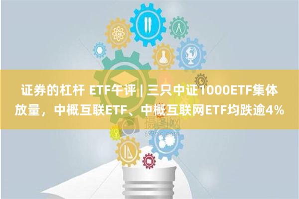 证券的杠杆 ETF午评 | 三只中证1000ETF集体放量，中概互联ETF、中概互联网ETF均跌逾4%