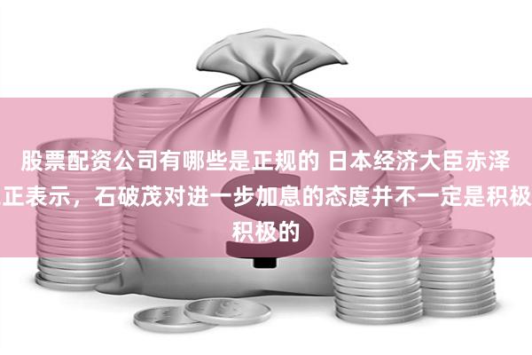 股票配资公司有哪些是正规的 日本经济大臣赤泽亮正表示，石破茂对进一步加息的态度并不一定是积极的