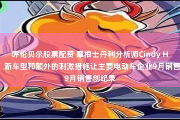 呼伦贝尔股票配资 摩根士丹利分析师Cindy Huang：新车型和额外的刺激措施让主要电动车企业9月销售创纪录