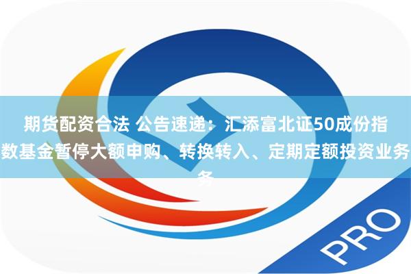 期货配资合法 公告速递：汇添富北证50成份指数基金暂停大额申购、转换转入、定期定额投资业务