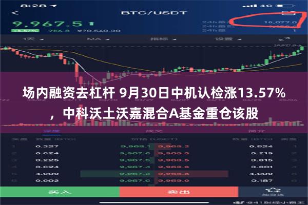 场内融资去杠杆 9月30日中机认检涨13.57%，中科沃土沃嘉混合A基金重仓该股