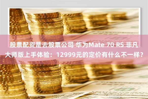 股票配资是去股票公司 华为Mate 70 RS 非凡大师版上手体验：12999元的定价有什么不一样？