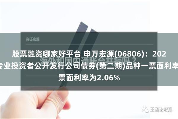 股票融资哪家好平台 申万宏源(06806)：2024年面向专业投资者公开发行公司债券(第二期)品种一票面利率为2.06%