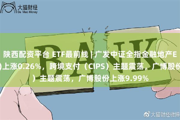 陕西配资平台 ETF最前线 | 广发中证全指金融地产ETF(159940)上涨0.26%，跨境支付（CIPS）主题震荡，广博股份上涨9.99%