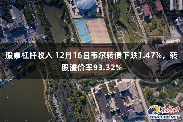 股票杠杆收入 12月16日韦尔转债下跌1.47%，转股溢价率93.32%