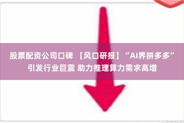 股票配资公司口碑 【风口研报】“AI界拼多多”引发行业巨震 助力推理算力需求高增