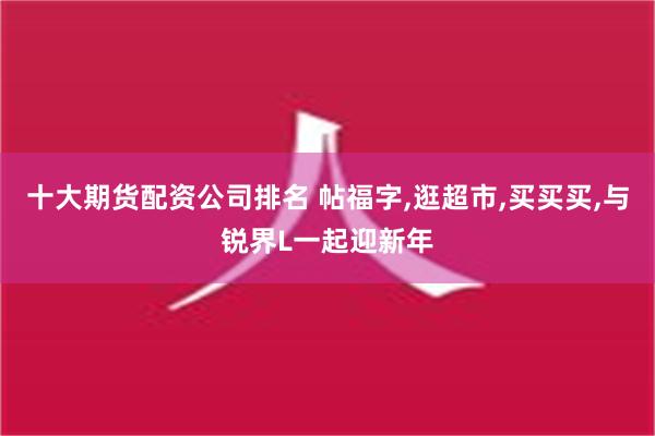 十大期货配资公司排名 帖福字,逛超市,买买买,与锐界L一起迎新年